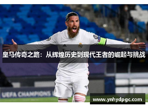 皇马传奇之路：从辉煌历史到现代王者的崛起与挑战