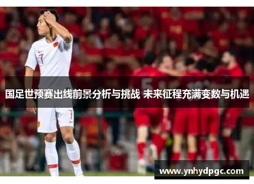 国足世预赛出线前景分析与挑战 未来征程充满变数与机遇