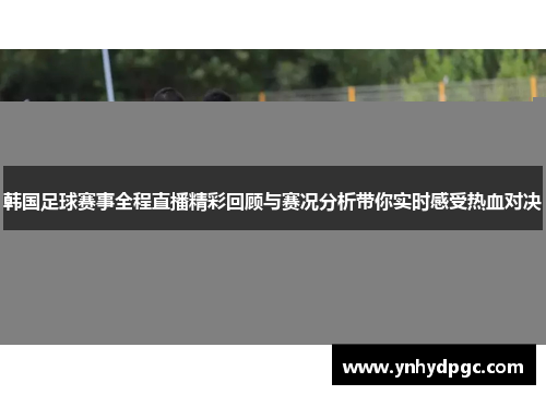 韩国足球赛事全程直播精彩回顾与赛况分析带你实时感受热血对决