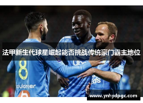 法甲新生代球星崛起能否挑战传统豪门霸主地位