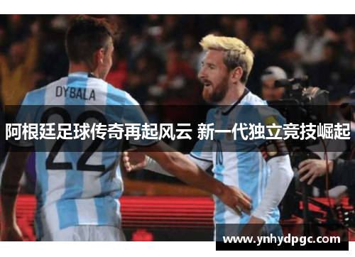 阿根廷足球传奇再起风云 新一代独立竞技崛起