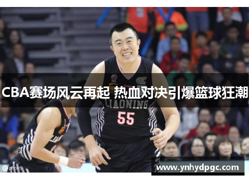 CBA赛场风云再起 热血对决引爆篮球狂潮