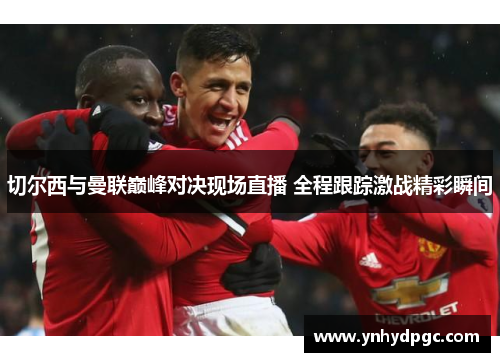 切尔西与曼联巅峰对决现场直播 全程跟踪激战精彩瞬间